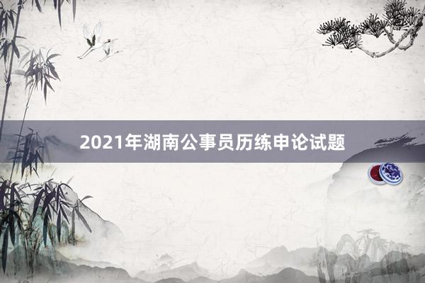 2021年湖南公事员历练申论试题